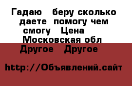 Гадаю...беру сколько даете, помогу чем смогу › Цена ­ 4 - Московская обл. Другое » Другое   